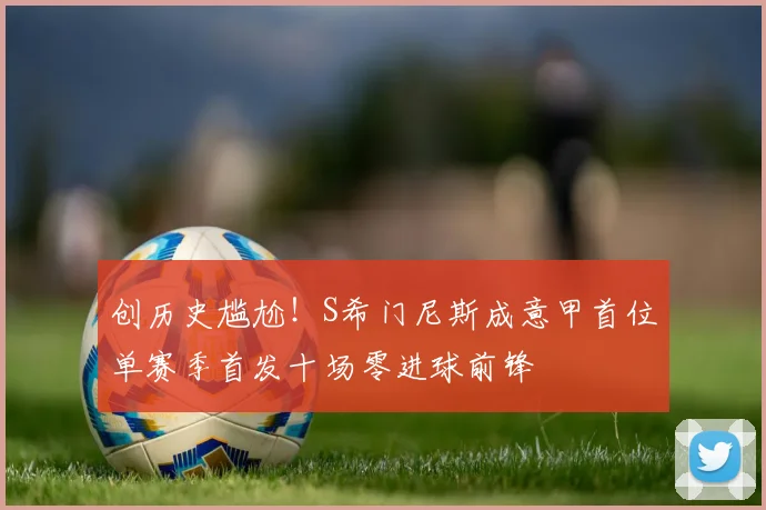 创历史尴尬！S希门尼斯成意甲首位单赛季首发十场零进球前锋