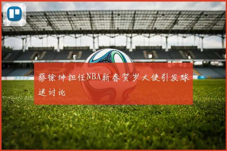 蔡徐坤担任NBA新春贺岁大使引发球迷讨论
