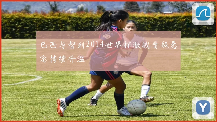 巴西与智利2014世界杯激战晋级悬念持续升温
