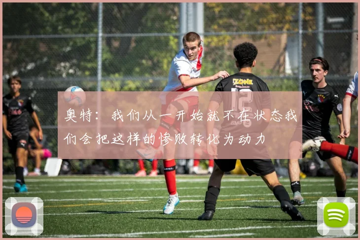 奥特：我们从一开始就不在状态我们会把这样的惨败转化为动力