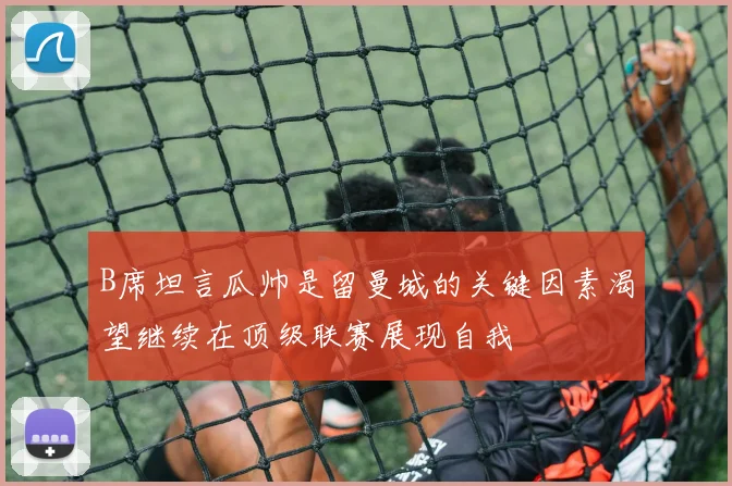 B席坦言瓜帅是留曼城的关键因素渴望继续在顶级联赛展现自我